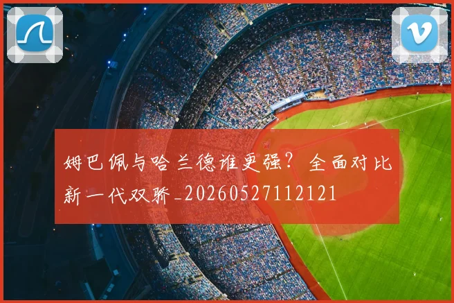 姆巴佩与哈兰德谁更强？全面对比新一代双骄_20260527112121