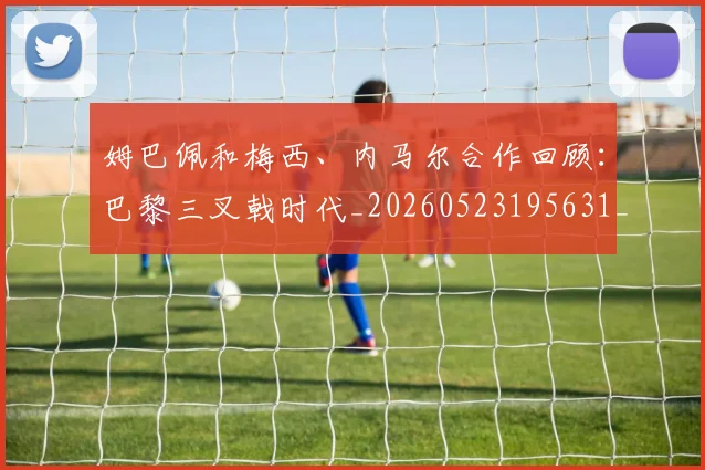 姆巴佩和梅西、内马尔合作回顾：巴黎三叉戟时代_20260523195631_20260707023616