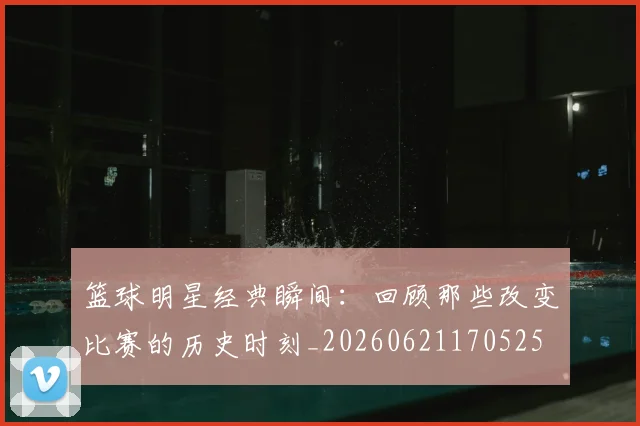 篮球明星经典瞬间：回顾那些改变比赛的历史时刻_20260621170525