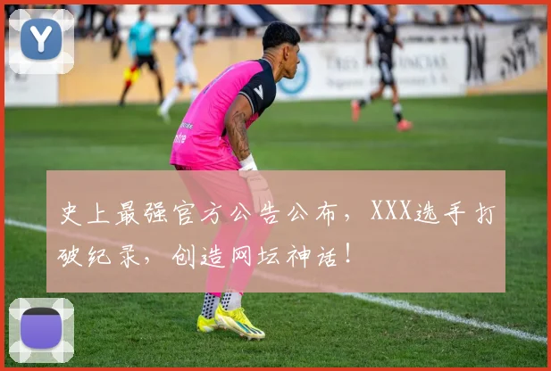 史上最强官方公告公布，XXX选手打破纪录，创造网坛神话！