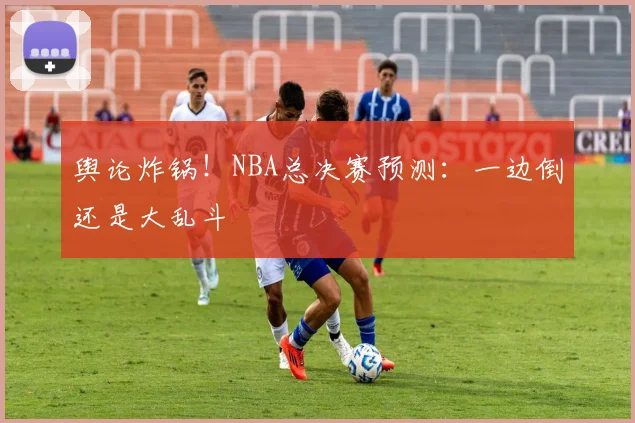 舆论炸锅！NBA总决赛预测：一边倒还是大乱斗