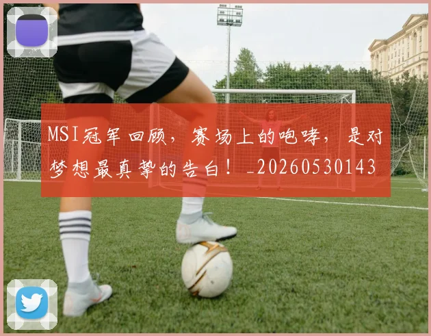 MSI冠军回顾,赛场上的咆哮,是对梦想最真挚的告白!_20260530143545