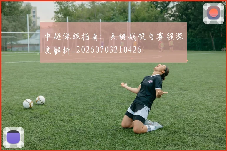中超保级指南:关键战役与赛程深度解析_20260703210426