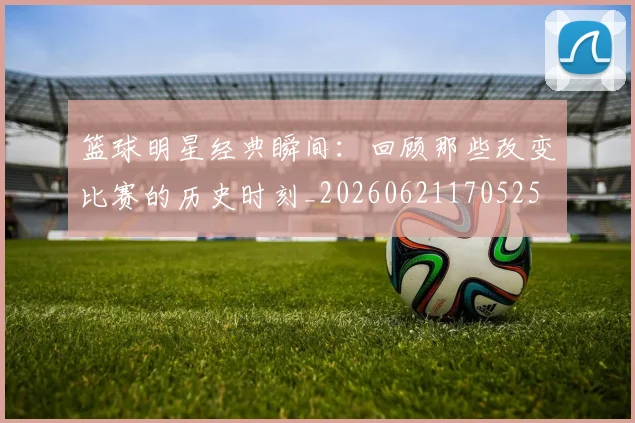 篮球明星经典瞬间:回顾那些改变比赛的历史时刻_20260621170525