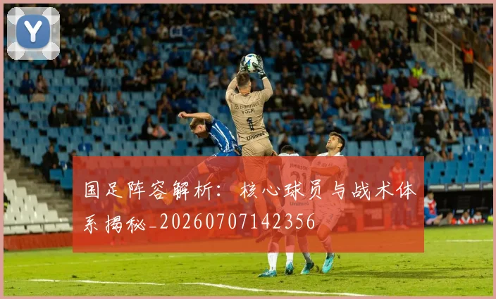 国足阵容解析：核心球员与战术体系揭秘_20260707142356