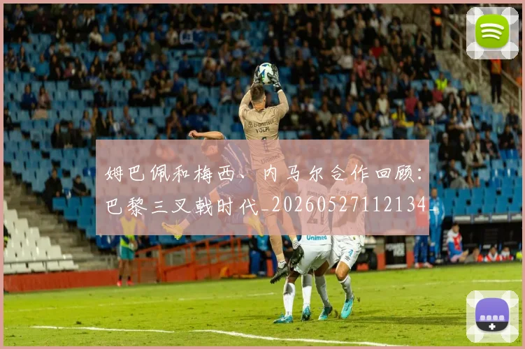 姆巴佩和梅西、内马尔合作回顾：巴黎三叉戟时代_20260527112134_20260707023618