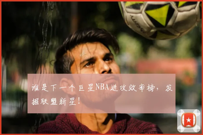 谁是下一个巨星NBA进攻效率榜，发掘联盟新星！
