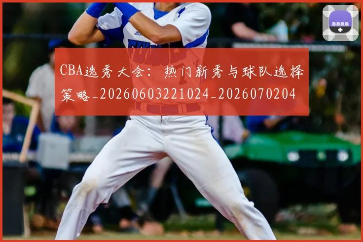 CBA选秀大会：热门新秀与球队选择策略_20260603221024_20260702041023