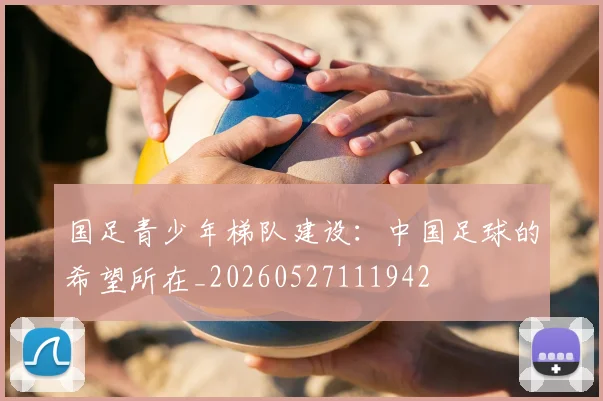 国足青少年梯队建设：中国足球的希望所在_20260527111942