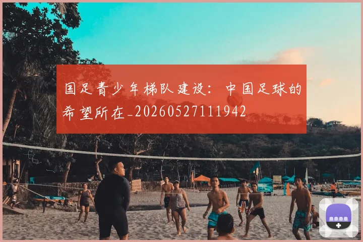 国足青少年梯队建设:中国足球的希望所在_20260527111942