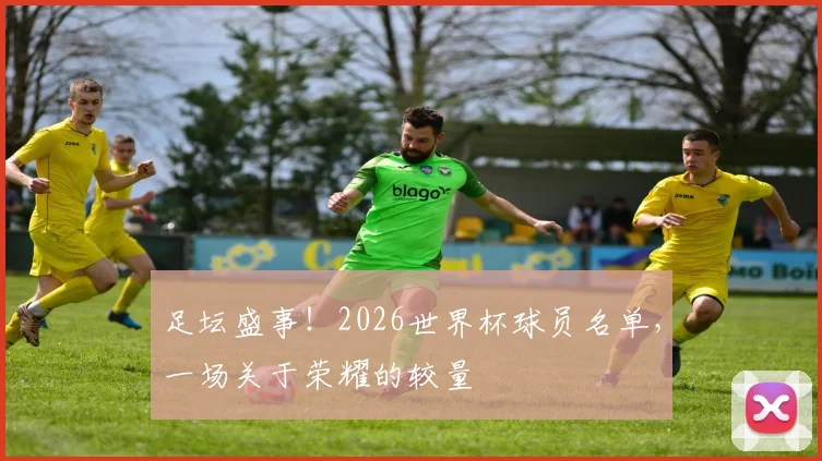 足坛盛事！2026世界杯球员名单，一场关于荣耀的较量